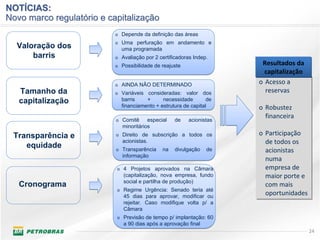 NOTÍCIAS:
Novo marco regulatório e capitalização
                           o Depende da definição das áreas
                           o Uma perfuração em andamento e
  Valoração dos              uma programada
      barris               o Avaliação por 2 certificadoras Indep.
                           o Possibilidade de reajuste                 Resultados da 
                                                                        capitalização
                           o AINDA NÃO DETERMINADO
                                                                      o Acesso a 
                                                                      o Acesso a 
   Tamanho da              o Variáveis consideradas: valor dos          reservas
                                                                         reservas
   capitalização             barris    +      necessidade        de
                             financiamento + estrutura de capital     o Robustez 
                                                                      o Robustez 
                           o Comitê     especial    de   acionistas
                                                                        financeira
                                                                        financeira
                             minoritários
 Transparência e           o Direito de subscrição a todos os         o Participação 
                                                                      o Participação 
                             acionistas.                                de todos os 
                                                                        de todos os 
    equidade               o Transparência    na    divulgação   de     acionistas 
                                                                        acionistas 
                             informação
                                                                        numa 
                                                                        numa 
                           o 4 Projetos aprovados na Câmara             empresa de 
                                                                        empresa de 
                              (capitalização, nova empresa, fundo       maior porte e 
                                                                        maior porte e 
                              social e partilha de produção)
   Cronograma                                                           com mais 
                                                                        com mais 
                           o Regime Urgência: Senado teria até
                              45 dias para aprovar, modificar ou
                                                                        oportunidades
                                                                        oportunidades
                              rejeitar. Caso modifique volta p/ a
                              Câmara
                           o Previsão de tempo p/ implantação: 60
                              a 90 dias após a aprovação final
                                                                                         24
 