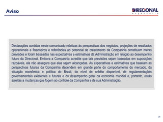 25
Aviso
Declarações contidas neste comunicado relativas às perspectivas dos negócios, projeções de resultados
operacionais e financeiros e referências ao potencial de crescimento da Companhia constituem meras
previsões e foram baseadas nas expectativas e estimativas da Administração em relação ao desempenho
futuro da Direcional. Embora a Companhia acredite que tais previsões sejam baseadas em suposições
razoáveis, ela não assegura que elas sejam alcançadas. As expectativas e estimativas que baseiam as
perspectivas futuras da Companhia dependem em grande parte do comportamento do mercado, da
situação econômica e política do Brasil, do nível de crédito disponível, de regulamentações
governamentais existentes e futuras e do desempenho geral da economia mundial e, portanto, estão
sujeitas a mudanças que fogem ao controle da Companhia e de sua Administração.
 