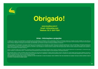 Obrigado!
www.localiza.com/ri
Email: ri@localiza.com
Telefone: 55 31 3247-7024

Aviso - Informações e projeções
O material que se segue é uma apresentação de informações gerais de antecedentes da LOCALIZA na data da apresentação. Trata-se de informação resumida sem intenções de serem completas, que não devem ser
consideradas por investidores potenciais como recomendação. Esta apresentação é estritamente confidencial e não pode ser divulgada a nenhuma outra pessoa. Não fazemos nenhuma declaração nem damos nenhuma garantia
quanto à correção, adequação ou abrangência das informações aqui apresentadas, que não devem ser usadas como base para decisões de investimento.
Esta apresentação contém declarações e informações prospectivas nos termos da Cláusula 27Aª da Securities Act of 1933 e Cláusula 21E do Securities Exchange Act of 1934. Tais declarações e informações prospectivas são
unicamente previsões e não garantias do desempenho futuro. Advertimos os investidores de que as referidas declarações e informações prospectivas estão e estarão, conforme o caso, sujeitas a muitos riscos, incertezas e
fatores relativos às operações e aos ambientes de negócios da LOCALIZA e suas controladas, em virtude dos quais os resultados reais das empresas podem diferir de maneira relevante de resultados futuros expressos ou
implícitos nas declarações e informações prospectivas.
Embora a LOCALIZA acredite que as expectativas e premissas contidas nas declarações e informações prospectivas sejam razoáveis e baseadas em dados atualmente disponíveis à sua administração, a LOCALIZA não pode
garantir resultados ou acontecimentos futuros. A LOCALIZA isenta-se expressamente do dever de atualizar qualquer uma das declarações e informações prospectivas.
Não é permitido oferecer ou vender nos Estados Unidos valores mobiliários que não tenham sido registrados ou estejam isentos de registro conforme a Securities Act of 1933. Qualquer oferta de valores mobiliários a ser feita nos
Estados Unidos deverá sê-lo por meio de um memorando de oferta que pode ser obtido com os underwriters. O memorando de oferta deverá conter ou incorporar por referência informações detalhadas sobre a LOCALIZA e seus
negócios e resultados financeiros, além de suas demonstrações financeiras.
Esta apresentação não constitui oferta, convite ou solicitação de oferta de subscrição ou compra de quaisquer valores mobiliários. Nem esta apresentação nem qualquer coisa aqui contida constituem a base de
um contrato ou compromisso de qualquer espécie.

18

 