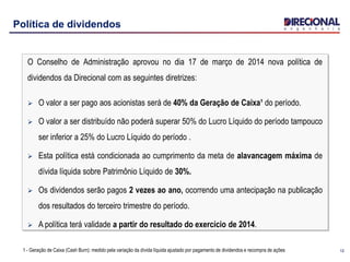 1212
Política de dividendos
O Conselho de Administração aprovou no dia 17 de março de 2014 nova política de
dividendos da Direcional com as seguintes diretrizes:
 O valor a ser pago aos acionistas será de 40% da Geração de Caixa¹ do período.
 O valor a ser distribuído não poderá superar 50% do Lucro Líquido do período tampouco
ser inferior a 25% do Lucro Líquido do período .
 Esta política está condicionada ao cumprimento da meta de alavancagem máxima de
dívida líquida sobre Patrimônio Líquido de 30%.
 Os dividendos serão pagos 2 vezes ao ano, ocorrendo uma antecipação na publicação
dos resultados do terceiro trimestre do período.
 A política terá validade a partir do resultado do exercício de 2014.
1 - Geração de Caixa (Cash Burn): medido pela variação da dívida líquida ajustado por pagamento de dividendos e recompra de ações
 