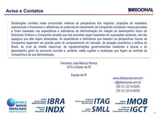 13
Aviso e Contatos
Declarações contidas neste comunicado relativas às perspectivas dos negócios, projeções de resultados
operacionais e financeiros e referências ao potencial de crescimento da Companhia constituem meras previsões
e foram baseadas nas expectativas e estimativas da Administração em relação ao desempenho futuro da
Direcional. Embora a Companhia acredite que tais previsões sejam baseadas em suposições razoáveis, ela não
assegura que elas sejam alcançadas. As expectativas e estimativas que baseiam as perspectivas futuras da
Companhia dependem em grande parte do comportamento do mercado, da situação econômica e política do
Brasil, do nível de crédito disponível, de regulamentações governamentais existentes e futuras e do
desempenho geral da economia mundial e, portanto, estão sujeitas a mudanças que fogem ao controle da
Companhia e de sua Administração.
www.direcional.com.b/ri
ri@direcional.com.br
(55 31) 3214-6200
(55 31) 3214-6450
Fernando José Mancio Ramos
CFO e Diretor de RI
Equipe de RI
 