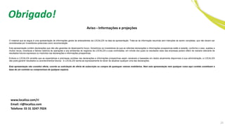 23
Obrigado!
Aviso - Informações e projeções
O material que se segue é uma apresentação de informações gerais de antecedentes da LOCALIZA na data da apresentação. Trata-se de informação resumida sem intenções de serem completas, que não devem ser
consideradas por investidores potenciais como recomendação.
Esta apresentação contém declarações que não são garantias do desempenho futuro. Advertimos os investidores de que as referidas declarações e informações prospectivas estão e estarão, conforme o caso, sujeitas a
muitos riscos, incertezas e fatores relativos às operações e aos ambientes de negócios da LOCALIZA e suas controladas, em virtude dos quais os resultados reais das empresas podem diferir de maneira relevante de
resultados futuros expressos ou implícitos nas declarações e informações prospectivas.
Embora a LOCALIZA acredite que as expectativas e premissas contidas nas declarações e informações prospectivas sejam razoáveis e baseadas em dados atualmente disponíveis à sua administração, a LOCALIZA
não pode garantir resultados ou acontecimentos futuros. A LOCALIZA isenta-se expressamente do dever de atualizar qualquer uma das declarações.
Esta apresentação não constitui oferta, convite ou solicitação de oferta de subscrição ou compra de quaisquer valores mobiliários. Nem esta apresentação nem qualquer coisa aqui contida constituem a
base de um contrato ou compromisso de qualquer espécie.
www.localiza.com/ri
Email: ri@localiza.com
Telefone: 55 31 3247-7024
 
