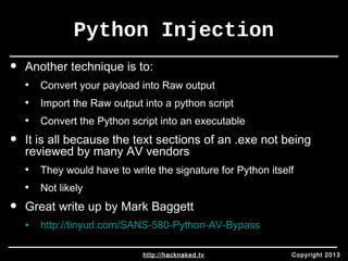 Python Injection 
• Another technique is to: 
• Convert your payload into Raw output 
• Import the Raw output into a python script 
• Convert the Python script into an executable 
• It is all because the text sections of an .exe not being 
reviewed by many AV vendors 
• They would have to write the signature for Python itself 
• Not likely 
• Great write up by Mark Baggett 
• http://tinyurl.com/SANS-580-Python-AV-Bypass 
http://hacknaked.tv Copyright 2013 
 