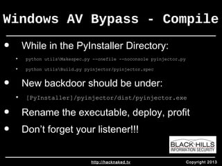 Windows AV Bypass - Compile 
• While in the PyInstaller Directory: 
• python utilsMakespec.py --onefile --noconsole pyinjector.py 
• python utilsBuild.py pyinjector/pyinjector.spec 
• New backdoor should be under: 
• [PyInstaller]/pyinjector/dist/pyinjector.exe 
• Rename the executable, deploy, profit 
• Don’t forget your listener!!! 
http://hacknaked.tv Copyright 2013 
 