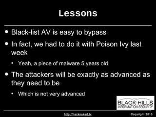 Lessons 
• Black-list AV is easy to bypass 
• In fact, we had to do it with Poison Ivy last 
week 
• Yeah, a piece of malware 5 years old 
• The attackers will be exactly as advanced as 
they need to be 
• Which is not very advanced 
http://hacknaked.tv Copyright 2013 
 