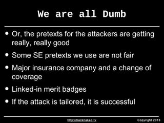 We are all Dumb 
• Or, the pretexts for the attackers are getting 
really, really good 
• Some SE pretexts we use are not fair 
• Major insurance company and a change of 
coverage 
• Linked-in merit badges 
• If the attack is tailored, it is successful 
http://hacknaked.tv Copyright 2013 
 