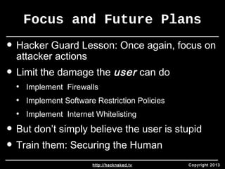 Focus and Future Plans 
• Hacker Guard Lesson: Once again, focus on 
attacker actions 
• Limit the damage the user can do 
• Implement Firewalls 
• Implement Software Restriction Policies 
• Implement Internet Whitelisting 
• But don’t simply believe the user is stupid 
• Train them: Securing the Human 
http://hacknaked.tv Copyright 2013 
 