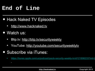 End of Line 
• Hack Naked TV Episodes 
• http://www.hacknaked.tv 
• Watch us: 
• Blip.tv: http://blip.tv/securityweekly 
• YouTube: http://youtube.com/securityweeklytv 
• Subscribe via iTunes: 
• https://itunes.apple.com/us/podcast/pauls-security-weekly-tv/id121896233?mt=2 
http://hacknaked.tv Copyright 2013 
