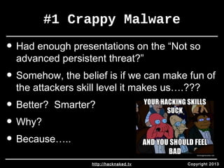 #1 Crappy Malware 
• Had enough presentations on the “Not so 
advanced persistent threat?” 
• Somehow, the belief is if we can make fun of 
the attackers skill level it makes us….??? 
• Better? Smarter? 
• Why? 
• Because….. 
http://hacknaked.tv Copyright 2013 
 