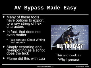 AV Bypass Made Easy 
• Many of these tools 
have options to export 
to a raw string of hex 
characters 
• In fact, that does not 
even matter 
• We can use Ghost Writing 
techniques 
• Simply exporting and 
re-importing as a script 
does the trick 
• Flame did this with Lua 
This and cookies: 
Why I pentest 
http://hacknaked.tv Copyright 2013 
 