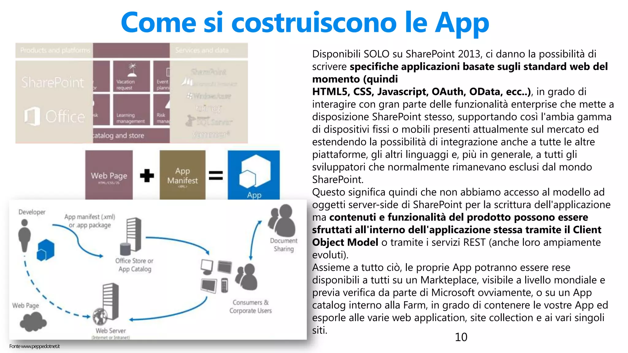 10
Come si costruiscono le App
Disponibili SOLO su SharePoint 2013, ci danno la possibilità di
scrivere specifiche applicazioni basate sugli standard web del
momento (quindi
HTML5, CSS, Javascript, OAuth, OData, ecc..), in grado di
interagire con gran parte delle funzionalità enterprise che mette a
disposizione SharePoint stesso, supportando così l'ambia gamma
di dispositivi fissi o mobili presenti attualmente sul mercato ed
estendendo la possibilità di integrazione anche a tutte le altre
piattaforme, gli altri linguaggi e, più in generale, a tutti gli
sviluppatori che normalmente rimanevano esclusi dal mondo
SharePoint.
Questo significa quindi che non abbiamo accesso al modello ad
oggetti server-side di SharePoint per la scrittura dell'applicazione
ma contenuti e funzionalità del prodotto possono essere
sfruttati all'interno dell'applicazione stessa tramite il Client
Object Model o tramite i servizi REST (anche loro ampiamente
evoluti).
Assieme a tutto ciò, le proprie App potranno essere rese
disponibili a tutti su un Markteplace, visibile a livello mondiale e
previa verifica da parte di Microsoft ovviamente, o su un App
catalog interno alla Farm, in grado di contenere le vostre App ed
esporle alle varie web application, site collection e ai vari singoli
siti.
Fontewww.peppedotnet.it
 