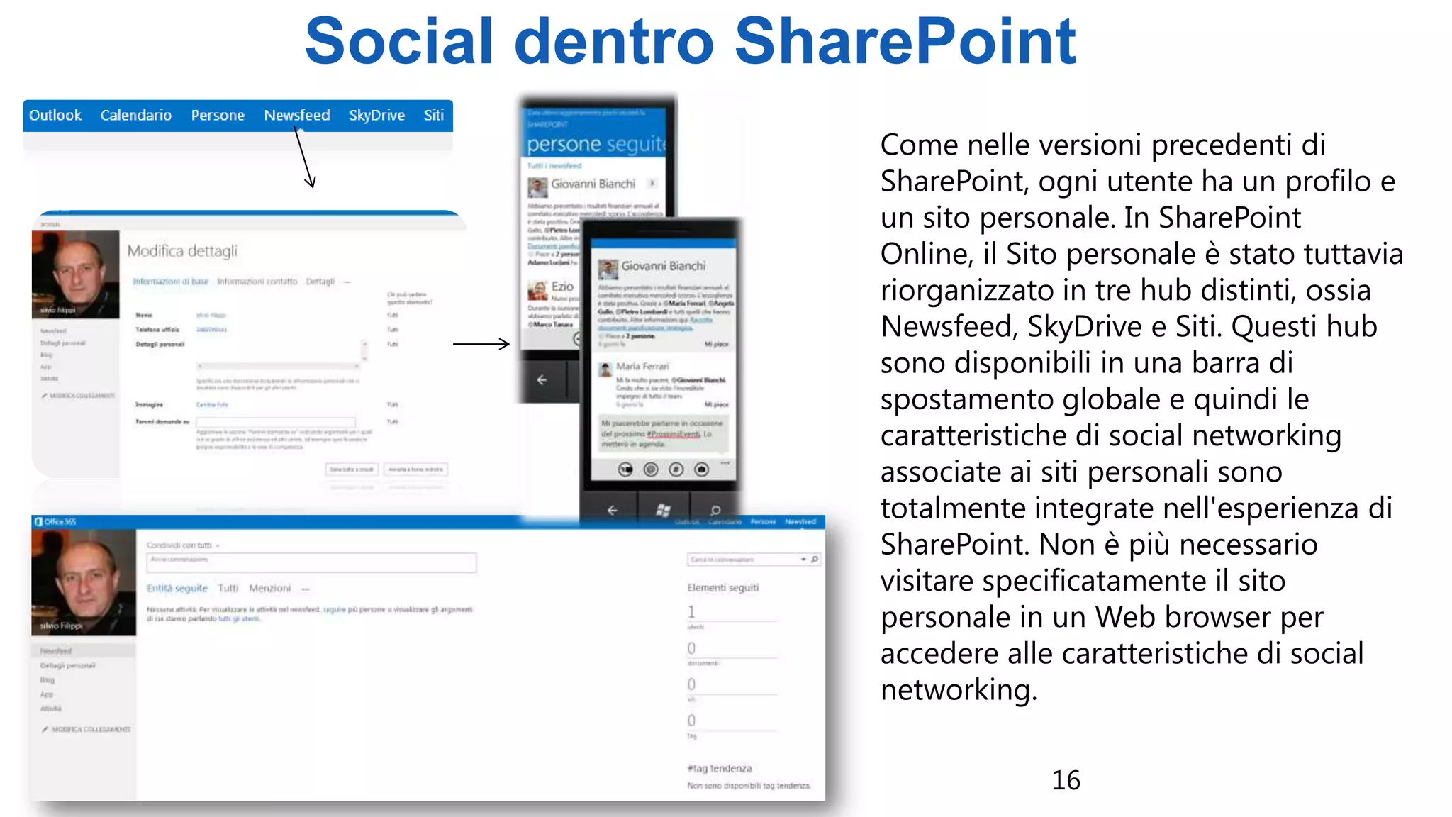 16
Social dentro SharePoint
Come nelle versioni precedenti di
SharePoint, ogni utente ha un profilo e
un sito personale. In SharePoint
Online, il Sito personale è stato tuttavia
riorganizzato in tre hub distinti, ossia
Newsfeed, SkyDrive e Siti. Questi hub
sono disponibili in una barra di
spostamento globale e quindi le
caratteristiche di social networking
associate ai siti personali sono
totalmente integrate nell'esperienza di
SharePoint. Non è più necessario
visitare specificatamente il sito
personale in un Web browser per
accedere alle caratteristiche di social
networking.
 