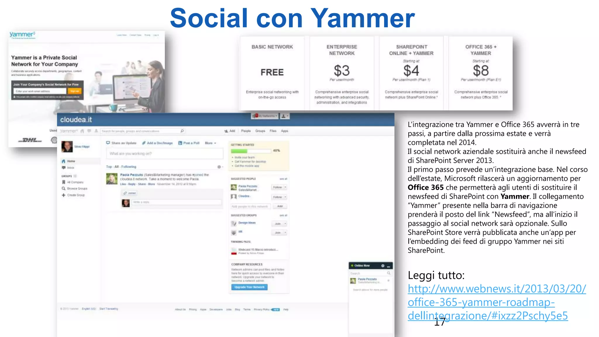 17
Social con Yammer
L’integrazione tra Yammer e Office 365 avverrà in tre
passi, a partire dalla prossima estate e verrà
completata nel 2014.
Il social network aziendale sostituirà anche il newsfeed
di SharePoint Server 2013.
Il primo passo prevede un’integrazione base. Nel corso
dell’estate, Microsoft rilascerà un aggiornamento per
Office 365 che permetterà agli utenti di sostituire il
newsfeed di SharePoint con Yammer. Il collegamento
“Yammer” presente nella barra di navigazione
prenderà il posto del link “Newsfeed”, ma all’inizio il
passaggio al social network sarà opzionale. Sullo
SharePoint Store verrà pubblicata anche un’app per
l’embedding dei feed di gruppo Yammer nei siti
SharePoint.
Leggi tutto:
http://www.webnews.it/2013/03/20/
office-365-yammer-roadmap-
dellintegrazione/#ixzz2Pschy5e5
 