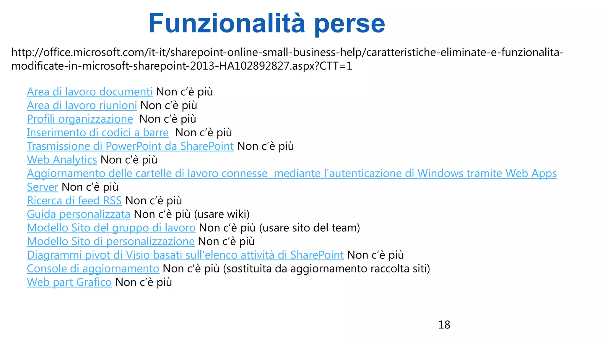18
Funzionalità perse
http://office.microsoft.com/it-it/sharepoint-online-small-business-help/caratteristiche-eliminate-e-funzionalita-
modificate-in-microsoft-sharepoint-2013-HA102892827.aspx?CTT=1
Area di lavoro documenti Non c’è più
Area di lavoro riunioni Non c’è più
Profili organizzazione Non c’è più
Inserimento di codici a barre Non c’è più
Trasmissione di PowerPoint da SharePoint Non c’è più
Web Analytics Non c’è più
Aggiornamento delle cartelle di lavoro connesse mediante l'autenticazione di Windows tramite Web Apps
Server Non c’è più
Ricerca di feed RSS Non c’è più
Guida personalizzata Non c’è più (usare wiki)
Modello Sito del gruppo di lavoro Non c’è più (usare sito del team)
Modello Sito di personalizzazione Non c’è più
Diagrammi pivot di Visio basati sull'elenco attività di SharePoint Non c’è più
Console di aggiornamento Non c’è più (sostituita da aggiornamento raccolta siti)
Web part Grafico Non c’è più
 