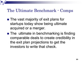 The Ultimate Benchmark - Comps
 The vast majority of exit plans for
startups today show being ultimate
acquired or a merger.
 The ultimate in benchmarking is finding
comparable deals to create credibility in
the exit plan projections to get the
investors to write that check.
23
 