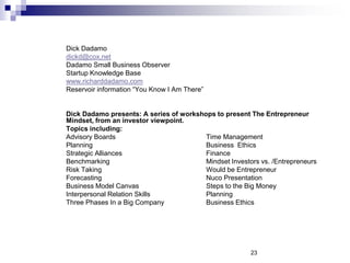 Dick Dadamo
dickd@cox.net
Dadamo Small Business Observer
Startup Knowledge Base
www.richarddadamo.com
Reservoir information “You Know I Am There”
Dick Dadamo presents: A series of workshops to present The Entrepreneur
Mindset, from an investor viewpoint.
Topics including:
Advisory Boards Time Management
Planning Business Ethics
Strategic Alliances Finance
Benchmarking Mindset Investors vs. /Entrepreneurs
Risk Taking Would be Entrepreneur
Forecasting Nuco Presentation
Business Model Canvas Steps to the Big Money
Interpersonal Relation Skills Planning
Three Phases In a Big Company Business Ethics
23
 