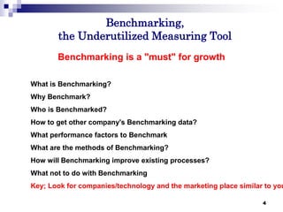 4
Benchmarking,
the Underutilized Measuring Tool
4
Benchmarking is a "must" for growth
What is Benchmarking?
Why Benchmark?
Who is Benchmarked?
How to get other company's Benchmarking data?
What performance factors to Benchmark
What are the methods of Benchmarking?
How will Benchmarking improve existing processes?
What not to do with Benchmarking
Key; Look for companies/technology and the marketing place similar to you
 