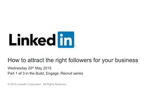 Wednesday 20th May 2015
Part 1 of 3 in the Build, Engage, Recruit series
How to attract the right followers for your business
© 2015 LinkedIn Corporation. All Rights Reserved.
 