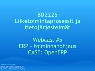 BD2225 Liiketoimintaprosessit ja tietojärjestelmät   Webcast #5 ERP  –  toiminnanohjaus CASE: OpenERP Jarmo Talvivaara ( [email_address] ) PKAMK, Tietojenkäsittelyn ko. 
