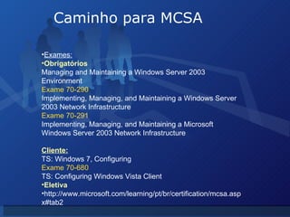 Caminho para MCSA Exames: Obrigatórios Managing and Maintaining a Windows Server 2003 Environment Exame 70-290 Implementing, Managing, and Maintaining a Windows Server 2003 Network Infrastructure Exame 70-291 Implementing, Managing, and Maintaining a Microsoft Windows Server 2003 Network Infrastructure Cliente: TS: Windows 7, Configuring Exame 70-680 TS: Configuring Windows Vista Client Eletiva http://www.microsoft.com/learning/pt/br/certification/mcsa.aspx#tab2 
