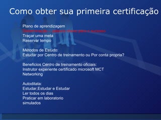 Como obter sua primeira certificação Plano de aprendizagem  Determinação – palavra chave para o sucesso Traçar uma meta Reservar tempo  Métodos de Estudo: Estudar por Centro de treinamento ou Por conta propria? Beneficios Centro de treinamento oficiais: Instrutor experiente certificado microsoft MCT Networking Autoditata: Estudar,Estudar e Estudar Ler todos os dias Praticar em laboratorio simulados 