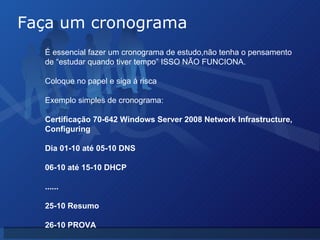 Faça um cronograma É essencial fazer um cronograma de estudo,não tenha o pensamento de “estudar quando tiver tempo” ISSO NÃO FUNCIONA. Coloque no papel e siga á risca Exemplo simples de cronograma: Certificação 70-642  Windows Server 2008 Network Infrastructure, Configuring Dia 01-10 até 05-10 DNS 06-10 até 15-10 DHCP ...... 25-10 Resumo 26-10 PROVA 