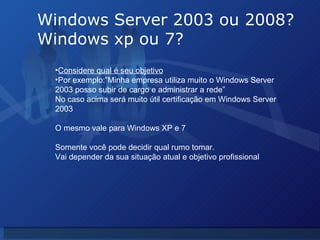 Windows Server 2003 ou 2008? Windows xp ou 7? Considere qual é seu objetivo Por exemplo:”Minha empresa utiliza muito o Windows Server 2003 posso subir de cargo e administrar a rede” No caso acima será muito útil certificação em Windows Server 2003 O mesmo vale para Windows XP e 7 Somente você pode decidir qual rumo tomar. Vai depender da sua situação atual e objetivo profissional 