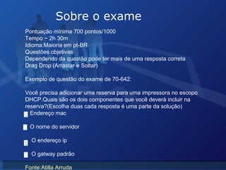 Sobre o exame Pontuação mínima 700 pontos/1000 Tempo ~ 2h 30m  Idioma:Maioria em pt-BR Questões objetivas  Dependendo da questão pode ter mais de uma resposta correta Drag Drop (Arrastar e Soltar) Exemplo de questão do exame de 70-642: Você precisa adicionar uma reserva para uma impressora no escopo DHCP.Quais são os dois componentes que você deverá incluir na reserva?(Escolha duas cada resposta é uma parte da solução) Endereço mac O nome do servidor O endereço ip O gatway padrão  Fonte:Atilla Arruda x x 
