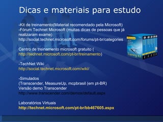 Dicas e materiais para estudo -Kit de treinamento(Material recomendado pela Microsoft) -Fórum Technet Microsoft (muitas dicas de pessoas que já realizaram exame) http://social.technet.microsoft.com/forums/pt-br/categories Centro de treinamento microsoft gratuito ( http://technet.microsoft.com/pt-br/treinamento ) -TechNet Wiki http://social.technet.microsoft.com/wiki/ -Simulados (Transcender,   MeasureUp, mcpbrasil (em pt-BR)  Versão demo Transcender http://www.transcender.com/demos/default.aspx Laboratórios Virtuais http://technet.microsoft.com/pt-br/bb467605.aspx 