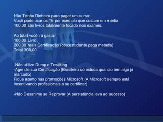 Não Tenho Dinheiro para pagar um curso: Você pode usar os Tk por exemplo que custam em média 100,00 são livros totalmente focado nos exames. Ao total você irá gastar 100,00 Livro 200,00 reais Certificação (obs:estudante paga metade) Total 300,00  -Não utilize Dump e Testiking -Agende sua Certificação (Brasileiro só estuda quando tem algo já marcado) Fique atento nas promoções Microsoft (A Microsoft sempre está incentivando profissionais a se certificar)  -Não Desanime se Reprovar (A persistência leva ao sucesso) 