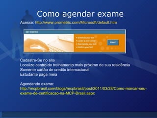 Como agendar exame Acesse:  http://www.prometric.com/Microsoft/default.htm Cadastre-Se no site Localize centro de treinamento mais próximo de sua residência Somente cartão de credito internacional Estudante paga meia Agendando exame:  http://mcpbrasil.com/blogs/mcpbrasil/post/2011/03/28/Como-marcar-seu-exame-de-certificacao-na-MCP-Brasil.aspx 