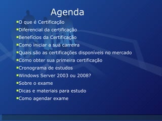 Agenda O que é Certificação Diferencial da certificação Benefícios da Certificação Como iniciar a sua carreira Quais são as certificações disponíveis no mercado Como obter sua primeira certificação Cronograma de estudos Windows Server 2003 ou 2008? Sobre o exame Dicas e materiais para estudo Como agendar exame 