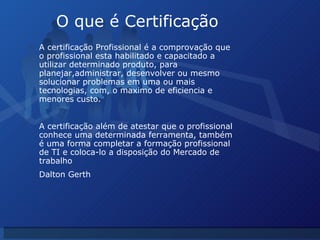 O que é Certificação A certificação Profissional é a comprovação que o profissional esta habilitado e capacitado a utilizar determinado produto, para planejar,administrar, desenvolver ou mesmo solucionar problemas em uma ou mais tecnologias, com, o maximo de eficiencia e menores custo. A certificação além de atestar que o profissional conhece uma determinada ferramenta, também é uma forma completar a formação profissional de TI e coloca-lo a disposição do Mercado de trabalho Dalton Gerth 
