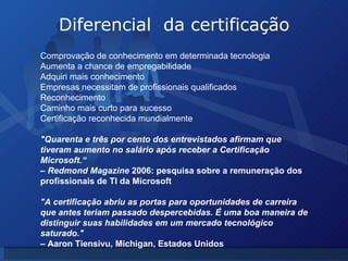 Diferencial  da certificação Comprovação de conhecimento em determinada tecnologia Aumenta a chance de empregabilidade Adquiri mais conhecimento Empresas necessitam de profissionais qualificados Reconhecimento Caminho mais curto para sucesso Certificação reconhecida mundialmente "Quarenta e três por cento dos entrevistados afirmam que tiveram aumento no salário após receber a Certificação Microsoft.“ –  Redmond Magazine  2006: pesquisa sobre a remuneração dos profissionais de TI da Microsoft "A certificação abriu as portas para oportunidades de carreira que antes teriam passado despercebidas. É uma boa maneira de distinguir suas habilidades em um mercado tecnológico saturado." –  Aaron Tiensivu, Michigan, Estados Unidos 