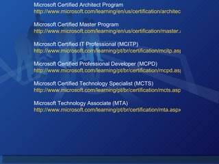 Microsoft Certified Architect Program http://www.microsoft.com/learning/en/us/certification/architect.aspx Microsoft Certified Master Program http://www.microsoft.com/learning/en/us/certification/master.aspx Microsoft Certified IT Professional (MCITP) http://www.microsoft.com/learning/pt/br/certification/mcitp.aspx Microsoft Certified Professional Developer (MCPD) http://www.microsoft.com/learning/pt/br/certification/mcpd.aspx Microsoft Certified Technology Specialist (MCTS) http://www.microsoft.com/learning/pt/br/certification/mcts.aspx Microsoft Technology Associate (MTA) http://www.microsoft.com/learning/pt/br/certification/mta.aspx 