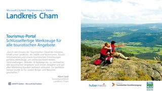 „Durch den Einsatz der Touristischen Cloud der Initiative,
erhält unser Landkreis, die Städte und Kommunen, Tourist-
Informationen und unsere touristischen Einrichtungen
perfekte Werkzeuge, um online buchbare Hotels,
Veranstaltungen, Wander- & Radwege etc. zu vermarkten.
Alle touristischen Angebote sind Vorort verwaltet und auf
allen Marketing-Kanälen weltweit verbreitet. Ein perfekter
Service wurde so für unsere Bürger und Besucher
geschaffen.“
Albert Seidl
Tourismusreferent
Landkreis Cham
Landkreis Cham
@MSFTCityNext Microsoft.de/CityNext
Microsoft CityNext: Digitalisierung in Städten
Tourismus-Portal
Schlüsselfertige Werkzeuge für
alle touristischen Angebote.
 