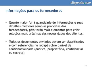 Informações para os fornecedoresQuanto maior for à quantidade de informações e seus detalhes melhores serão as propostas dos fornecedores, pois terão mais elementos para criar soluções mais próximas das necessidades dos clientes. Todos os documentos enviados devem ser classificados e com referencias no rodapé sobre o nível de confidencialidade (pública, proprietária, confidencial ou secreta).10