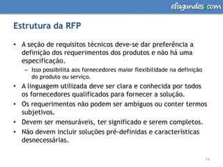 Estrutura da RFPA seção de requisitos técnicos deve-se dar preferência a definição dos requerimentos dos produtos e não há uma especificação. Isso possibilita aos fornecedores maior flexibilidade na definição do produto ou serviço. A linguagem utilizada deve ser clara e conhecida por todos os fornecedores qualificados para fornecer a solução. Os requerimentos não podem ser ambíguos ou conter termos subjetivos. Devem ser mensuráveis, ter significado e serem completos. Não devem incluir soluções pré-definidas e características desnecessárias.11