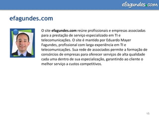 efagundes.com15O site efagundes.com reúne profissionais e empresas associadas para a prestação de serviço especializado em TI e telecomunicações. O site é mantido por Eduardo Mayer Fagundes, profissional com larga experiência em TI e telecomunicações. Sua rede de associados permite a formação de consórcios de empresas para oferecer serviços de alta qualidade cada uma dentro de sua especialização, garantindo ao cliente o melhor serviço a custos competitivos. 