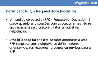 Definição: RFQ – Request-for-QuotationUm pedido de cotação (RFQ – Request-for-Quotation) é usado quando as discussões com os concorrentes não se são necessárias e o preço é o fator principal na negociação. Uma RFQ pode fazer parte de fases anteriores a uma  RFP completo com o objetivo de definir valores orientativos, fornecedores, produtos ou serviços para a RFP.3