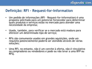 Definição: RFI – Request-for-InformationUm pedido de informações (RFI – Request-for-Information) é uma proposta solicitada para um potencial fornecedor para determinar quais produtos e serviços estão no mercado para atender uma necessidade da empresa;Usada, também, para verificar se o mercado está maduro para oferecer um determinado tipo de serviço; RFIs são comumente usados em grandes aquisições, onde um requisito potencialmente poderia ser atendido através de várias soluções; Uma RFI, no entanto, não é um convite à oferta, não é vinculativo no compradores ou vendedores e pode ou não levar a uma RFP ou RFQ.4