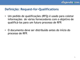 Definição: Request-for-QualificationsUm pedido de qualificações (RFQ) é usado para coletar informações  de vários fornecedores com o objetivo de qualificá-los para um futuro processo de RFP. O documento deve ser distribuído antes do início do processo de RFP.5