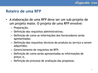 Roteiro de uma RFPA elaboração de uma RFP deve ser um sub-projeto de um projeto maior. O projeto de uma RFP envolve: Preparação;Definição dos requisitos administrativos; Definição de como as informações dos fornecedores serão apresentadas; Definição dos requisitos técnicos do produto ou serviço a serem adquiridos; Gerenciamento de requisitos da RFP; Definição de como serão apresentadas as informações de preço; e, Definição do processo de avaliação das propostas. 7