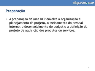 PreparaçãoA preparação de uma RFP envolve a organização e planejamento do projeto, o treinamento do pessoal interno, o desenvolvimento do budget e a definição do projeto de aquisição dos produtos ou serviços.8
