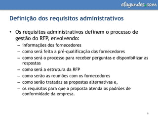 Definição dos requisitos administrativosOs requisitos administrativos definem o processo de gestão do RFP, envolvendo:informações dos fornecedorescomo será feita a pré-qualificação dos fornecedorescomo será o processo para receber perguntas e disponibilizar as respostascomo será a estrutura da RFPcomo serão as reuniões com os fornecedorescomo serão tratadas as propostas alternativas e,os requisitos para que a proposta atenda os padrões de conformidade da empresa.9
