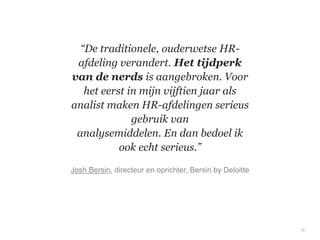 “De traditionele, ouderwetse HR-
afdeling verandert. Het tijdperk
van de nerds is aangebroken. Voor
het eerst in mijn vijftien jaar als
analist maken HR-afdelingen serieus
gebruik van
analysemiddelen. En dan bedoel ik
ook echt serieus.”
10
Josh Bersin, directeur en oprichter, Bersin by Deloitte
 