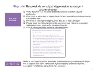 14
Stap drie: Bespreek de vervolgstrategie met je aanvrager /
vacaturehouder
Hoe je dit
realiseert
Je volgende stap
 Vertel de cijfers voor het totaal beschikbare talent (actief én passief
zoekenden)
 Check met je aanvrager of de resultaten de best beschikbare mensen voor de
functie laten zien
 Informeer je wervingsmanager over de data die je hebt verkregen
 Pas op basis van het gesprek met de aanvrager waar nodig je opgeslagen
zoekopdracht aan en/of verfijn de opdracht verder
 Laat je aanvrager weten wat deze kan verwachten!
Nadat je hebt ingestemd met de nieuwe functiebeschrijving en wervingsstrategie,
kun je bepalen aan welke kandidaten in je talentpool je prioriteit wilt geven,
onderzoek verrichten en contact met hen opnemen
 