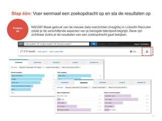 17
Stap één: Voer eenmaal een zoekopdracht op en sla de resultaten op
Probeer
dit
NIEUW! Maak gebruik van de nieuwe data overzichten (Insights) in LinkedIn Recruiter
zodat je de verschillende aspecten van je beoogde talentpool begrijpt. Deze zijn
zichtbaar zodra je de resultaten van een zoekopdracht gaat bekijken.
 
