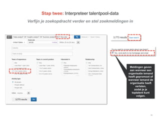 Verfijn je zoekopdracht verder en stel zoekmeldingen in
18
Stap twee: Interpreteer talentpool-data
Meldingen geven
aan wanneer een
organisatie iemand
heeft gepromoot of
wanneer iemand de
organisatie heeft
verlaten,
zodat je je
toptalent kunt
volgen.
 